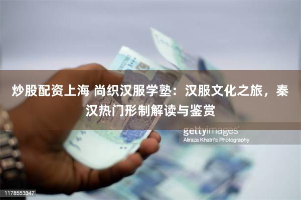 炒股配资上海 尚织汉服学塾：汉服文化之旅，秦汉热门形制解读与鉴赏