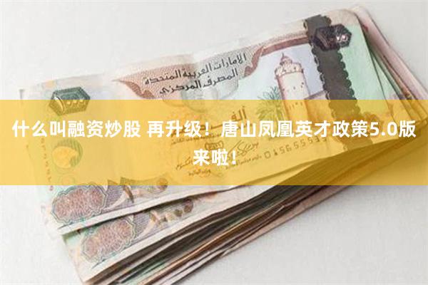 什么叫融资炒股 再升级！唐山凤凰英才政策5.0版来啦！