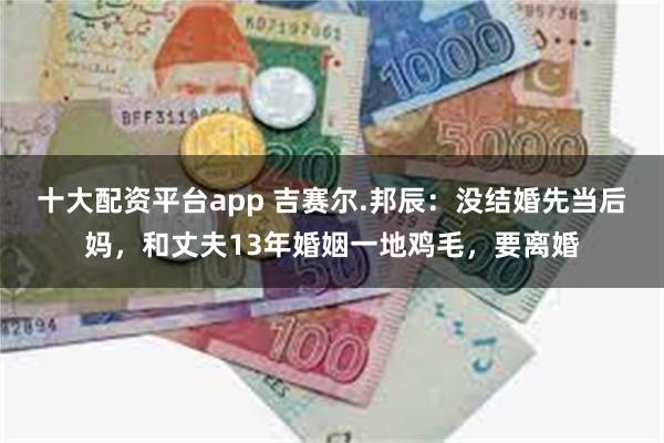 十大配资平台app 吉赛尔.邦辰：没结婚先当后妈，和丈夫13年婚姻一地鸡毛，要离婚