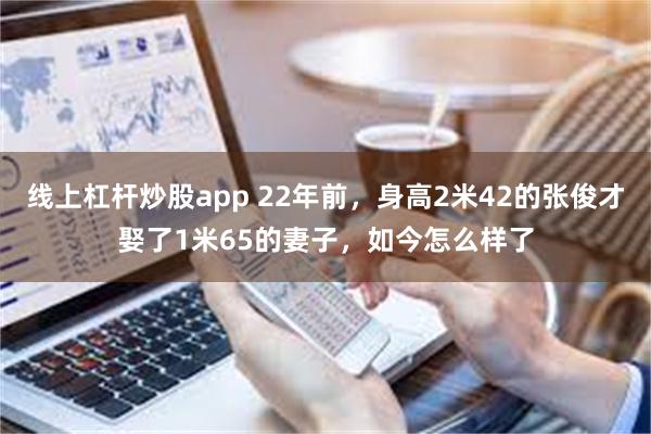 线上杠杆炒股app 22年前，身高2米42的张俊才娶了1米65的妻子，如今怎么样了