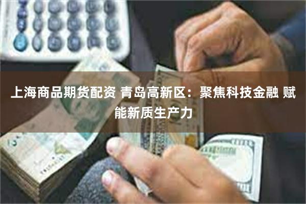 上海商品期货配资 青岛高新区：聚焦科技金融 赋能新质生产力