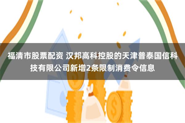 福清市股票配资 汉邦高科控股的天津普泰国信科技有限公司新增2条限制消费令信息