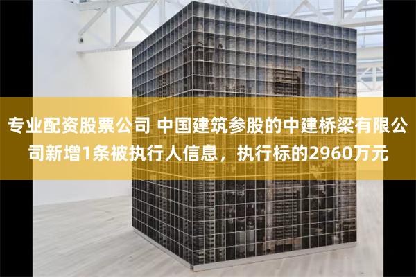 专业配资股票公司 中国建筑参股的中建桥梁有限公司新增1条被执行人信息，执行标的2960万元