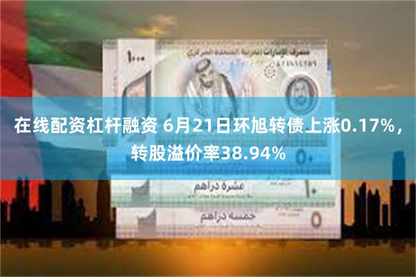 在线配资杠杆融资 6月21日环旭转债上涨0.17%，转股溢价率38.94%