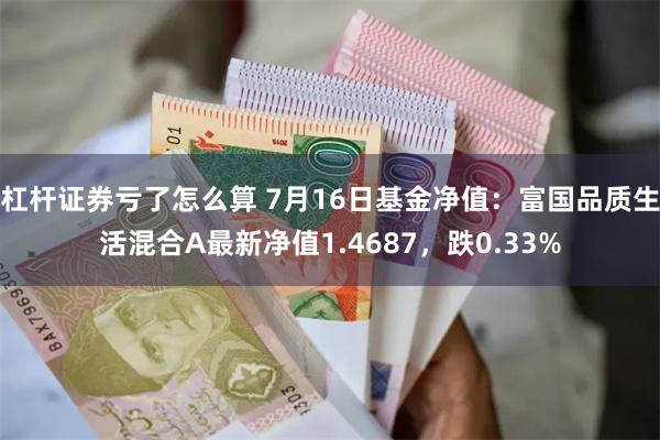 杠杆证券亏了怎么算 7月16日基金净值：富国品质生活混合A最新净值1.4687，跌0.33%