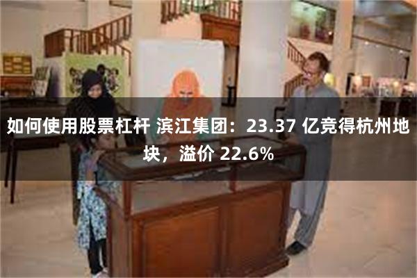 如何使用股票杠杆 滨江集团：23.37 亿竞得杭州地块，溢价 22.6%