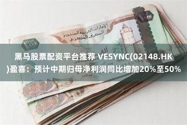 黑马股票配资平台推荐 VESYNC(02148.HK)盈喜：预计中期归母净利润同比增加20%至50%