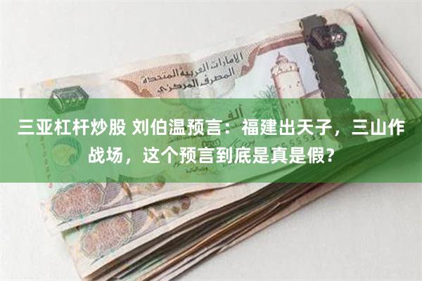 三亚杠杆炒股 刘伯温预言：福建出天子，三山作战场，这个预言到底是真是假？