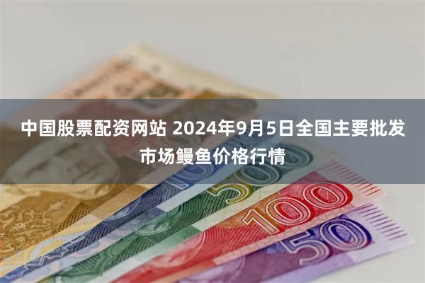 中国股票配资网站 2024年9月5日全国主要批发市场鳗鱼价格行情