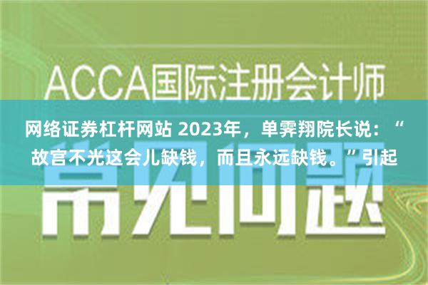 网络证券杠杆网站 2023年，单霁翔院长说：“故宫不光这会儿缺钱，而且永远缺钱。”引起