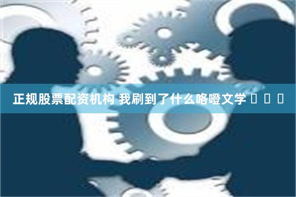 正规股票配资机构 我刷到了什么咯噔文学 ​​​