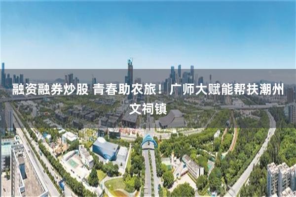 融资融券炒股 青春助农旅！广师大赋能帮扶潮州文祠镇