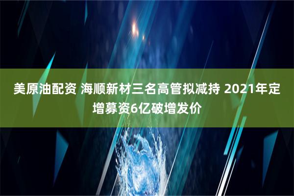 美原油配资 海顺新材三名高管拟减持 2021年定增募资6亿破增发价