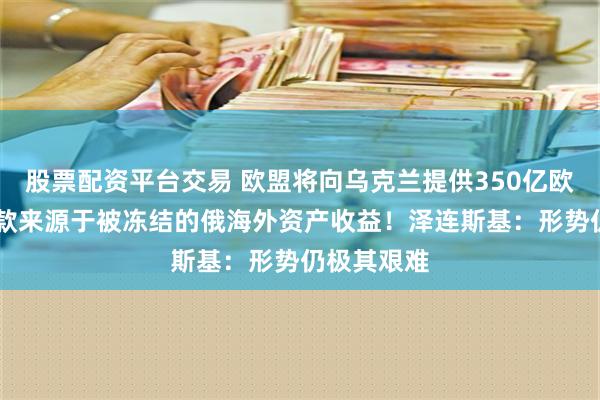 股票配资平台交易 欧盟将向乌克兰提供350亿欧元贷款 贷款来源于被冻结的俄海外资产收益！泽连斯基：形势仍极其艰难