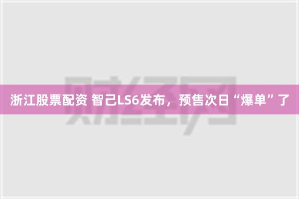 浙江股票配资 智己LS6发布，预售次日“爆单”了