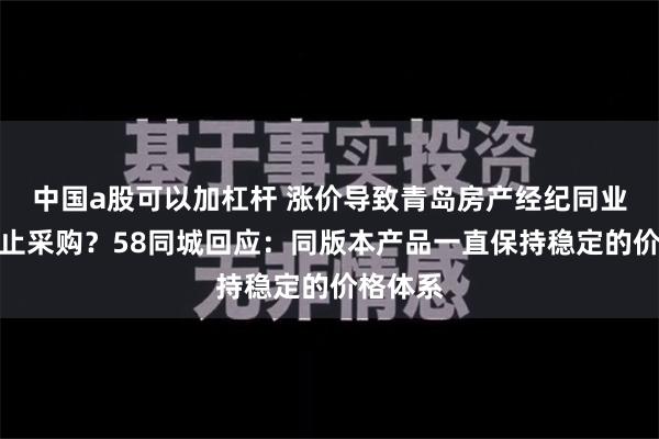 中国a股可以加杠杆 涨价导致青岛房产经纪同业联盟停止采购？58同城回应：同版本产品一直保持稳定的价格体系