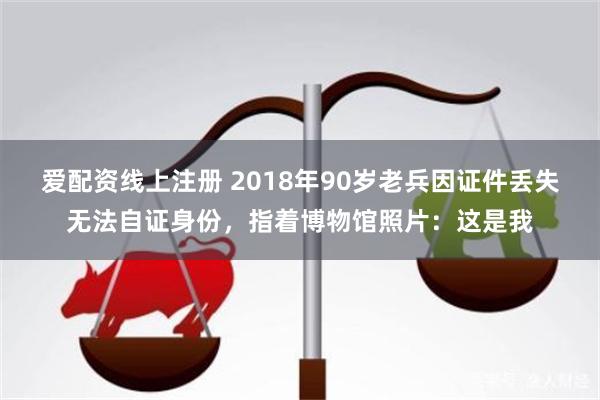 爱配资线上注册 2018年90岁老兵因证件丢失无法自证身份，指着博物馆照片：这是我