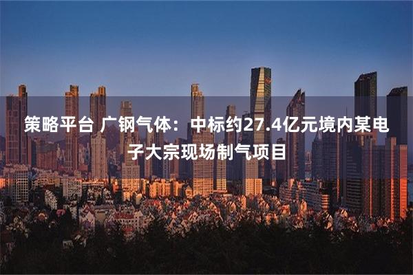 策略平台 广钢气体：中标约27.4亿元境内某电子大宗现场制气项目