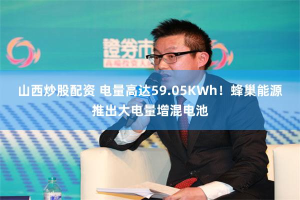 山西炒股配资 电量高达59.05KWh！蜂巢能源推出大电量增混电池