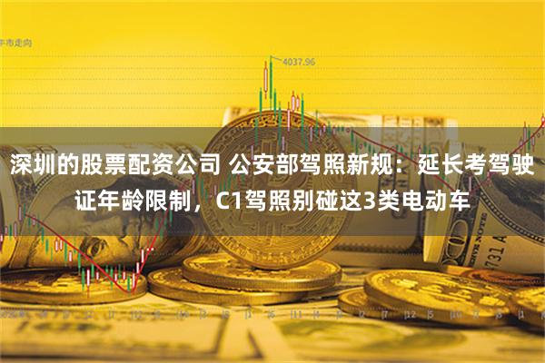 深圳的股票配资公司 公安部驾照新规：延长考驾驶证年龄限制，C1驾照别碰这3类电动车