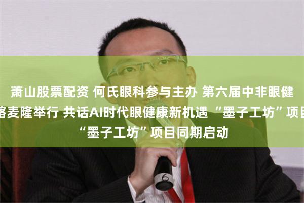 萧山股票配资 何氏眼科参与主办 第六届中非眼健康论坛在喀麦隆举行 共话AI时代眼健康新机遇 “墨子工坊”项目同期启动