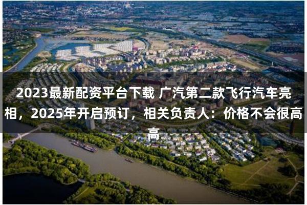 2023最新配资平台下载 广汽第二款飞行汽车亮相，2025年开启预订，相关负责人：价格不会很高