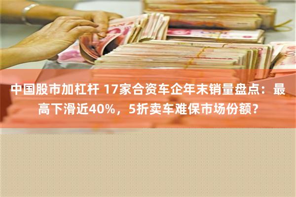 中国股市加杠杆 17家合资车企年末销量盘点：最高下滑近40%，5折卖车难保市场份额？